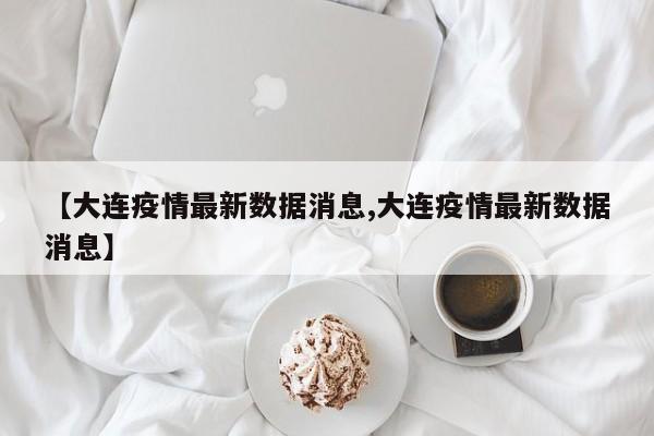 【大连疫情最新数据消息,大连疫情最新数据消息】