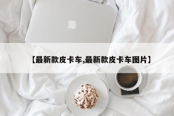 【最新款皮卡车,最新款皮卡车图片】