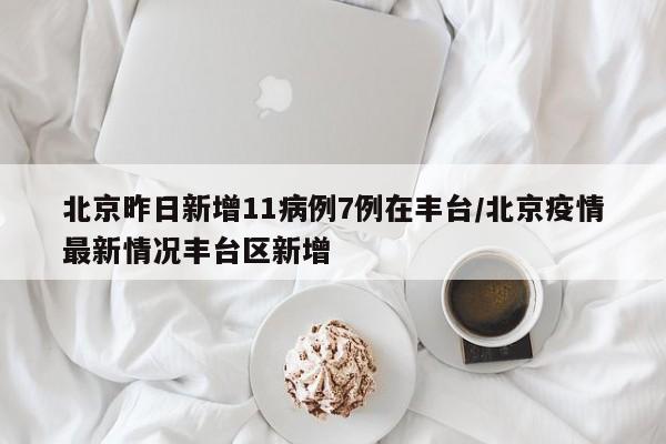 北京昨日新增11病例7例在丰台/北京疫情最新情况丰台区新增