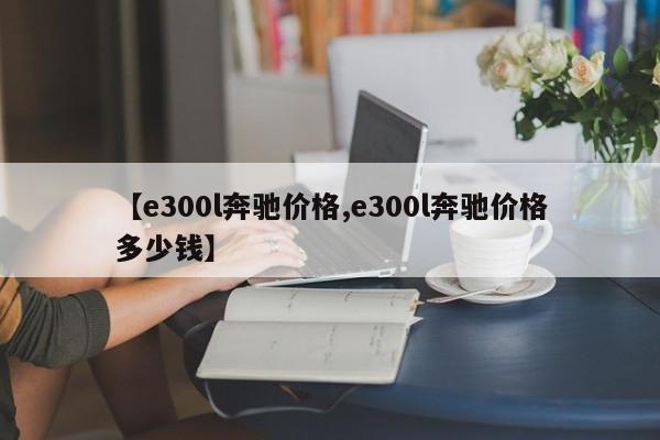 【e300l奔驰价格,e300l奔驰价格多少钱】
