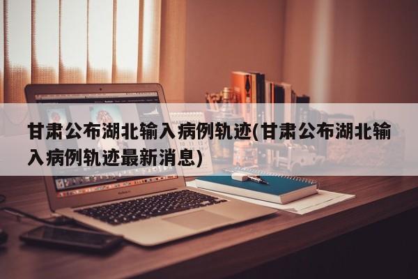 甘肃公布湖北输入病例轨迹(甘肃公布湖北输入病例轨迹最新消息)