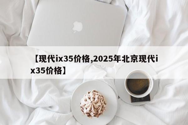 【现代ix35价格,2025年北京现代ix35价格】