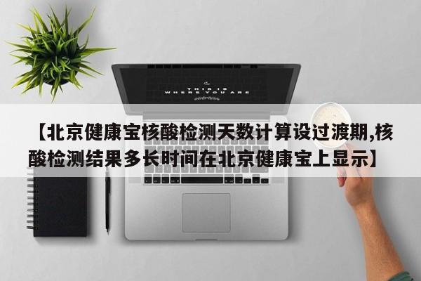 【北京健康宝核酸检测天数计算设过渡期,核酸检测结果多长时间在北京健康宝上显示】