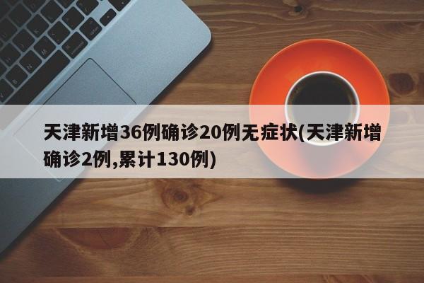 天津新增36例确诊20例无症状(天津新增确诊2例,累计130例)
