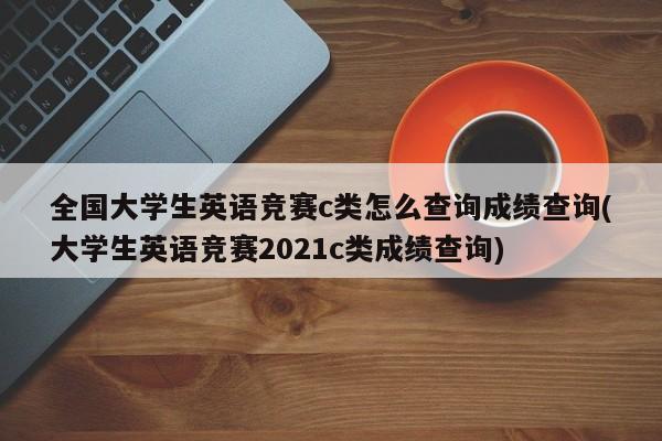 全国大学生英语竞赛c类怎么查询成绩查询(大学生英语竞赛2021c类成绩查询)