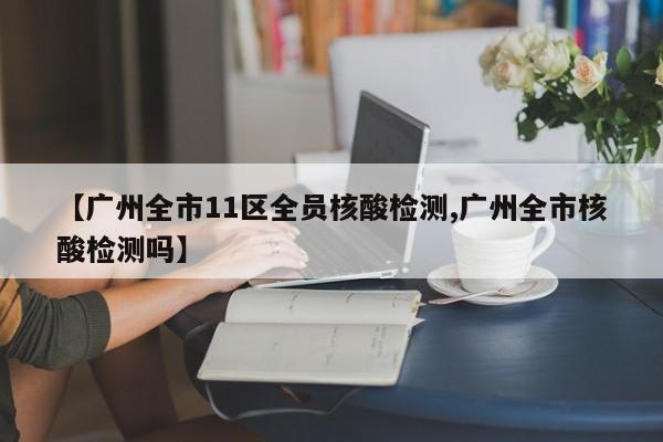【广州全市11区全员核酸检测,广州全市核酸检测吗】