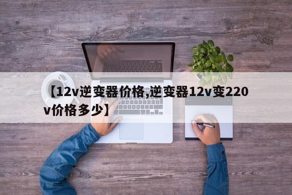 【12v逆变器价格,逆变器12v变220v价格多少】