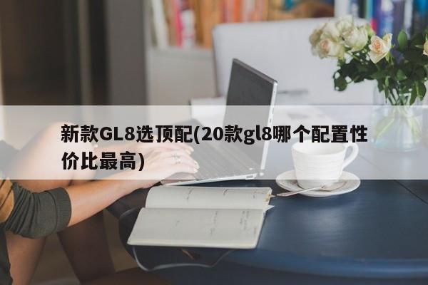 新款GL8选顶配(20款gl8哪个配置性价比最高)