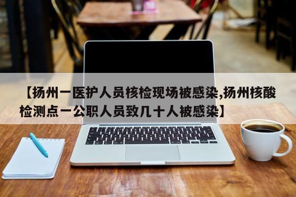 【扬州一医护人员核检现场被感染,扬州核酸检测点一公职人员致几十人被感染】