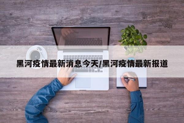 黑河疫情最新消息今天/黑河疫情最新报道
