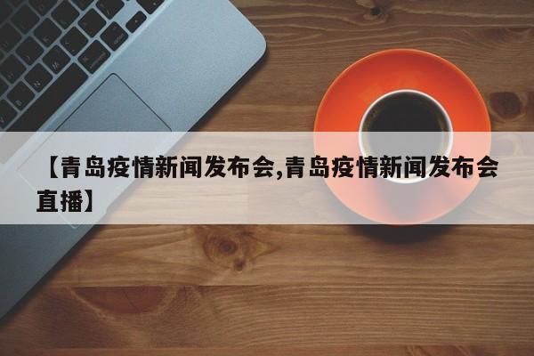 【青岛疫情新闻发布会,青岛疫情新闻发布会直播】