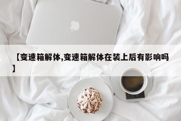 【变速箱解体,变速箱解体在装上后有影响吗】