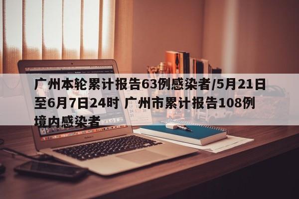 广州本轮累计报告63例感染者/5月21日至6月7日24时 广州市累计报告108例境内感染者
