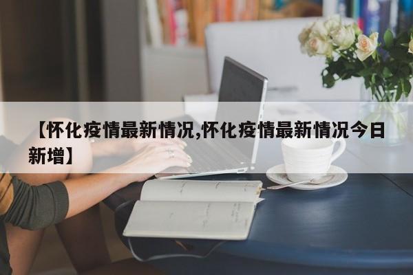 【怀化疫情最新情况,怀化疫情最新情况今日新增】