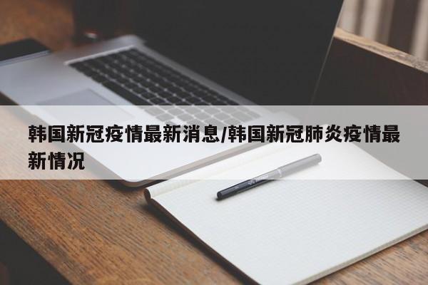 韩国新冠疫情最新消息/韩国新冠肺炎疫情最新情况