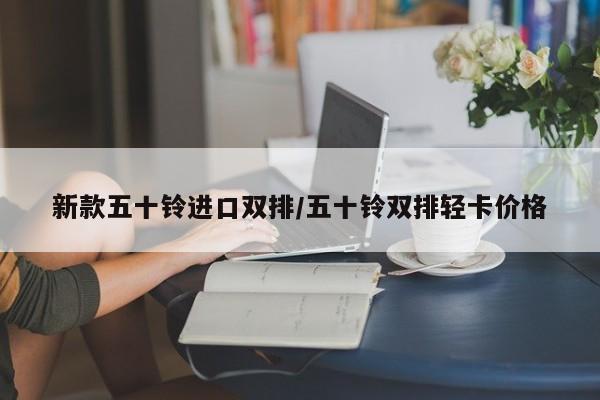 新款五十铃进口双排/五十铃双排轻卡价格