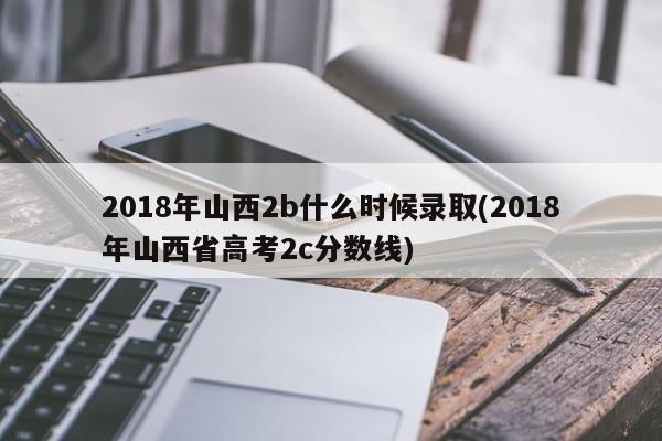 2018年山西2b什么时候录取(2018年山西省高考2c分数线)