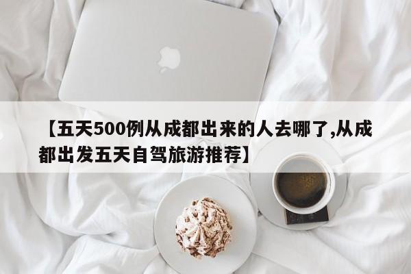 【五天500例从成都出来的人去哪了,从成都出发五天自驾旅游推荐】
