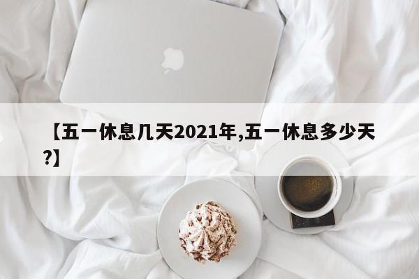 【五一休息几天2021年,五一休息多少天?】