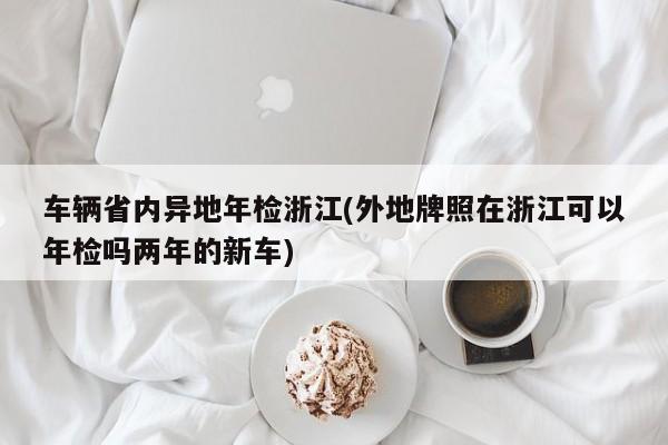 车辆省内异地年检浙江(外地牌照在浙江可以年检吗两年的新车)
