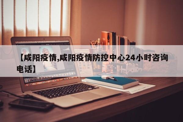 【咸阳疫情,咸阳疫情防控中心24小时咨询电话】