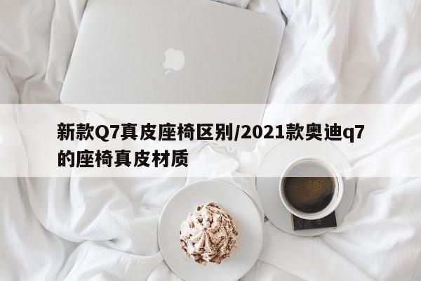 新款Q7真皮座椅区别/2021款奥迪q7的座椅真皮材质