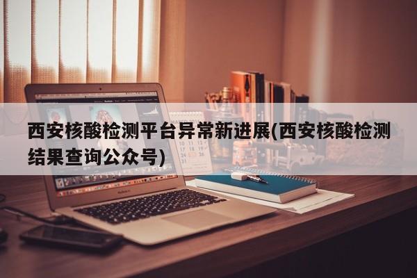 西安核酸检测平台异常新进展(西安核酸检测结果查询公众号)