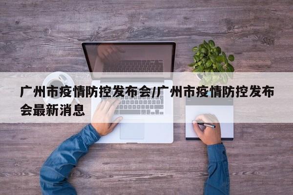 广州市疫情防控发布会/广州市疫情防控发布会最新消息
