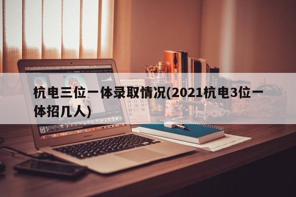 杭电三位一体录取情况(2021杭电3位一体招几人)