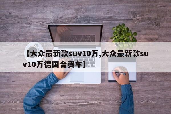 【大众最新款suv10万,大众最新款suv10万德国合资车】