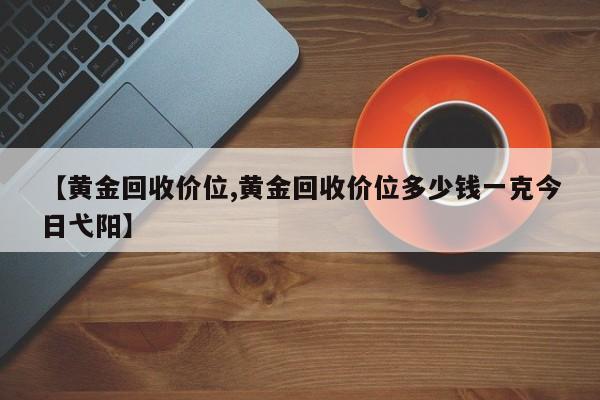 【黄金回收价位,黄金回收价位多少钱一克今日弋阳】