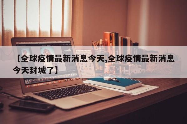 【全球疫情最新消息今天,全球疫情最新消息今天封城了】
