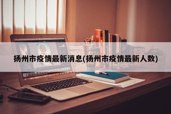 扬州市疫情最新消息(扬州市疫情最新人数)