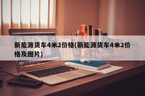 新能源货车4米2价格(新能源货车4米2价格及图片)