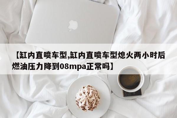 【缸内直喷车型,缸内直喷车型熄火两小时后燃油压力降到08mpa正常吗】
