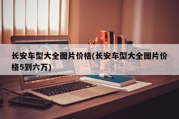 长安车型大全图片价格(长安车型大全图片价格5到六万)