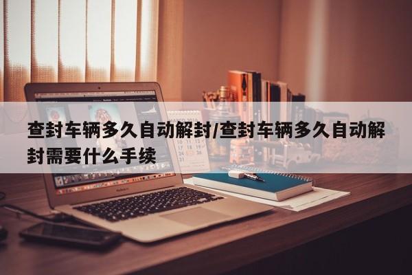 查封车辆多久自动解封/查封车辆多久自动解封需要什么手续
