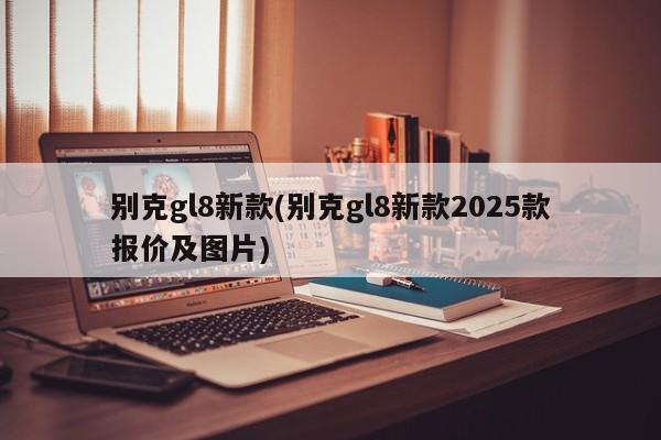 别克gl8新款(别克gl8新款2025款报价及图片)