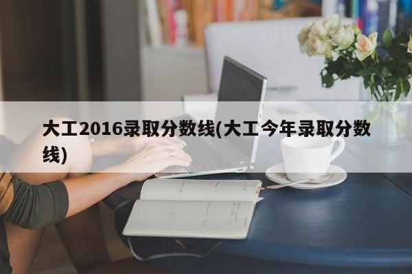 大工2016录取分数线(大工今年录取分数线)