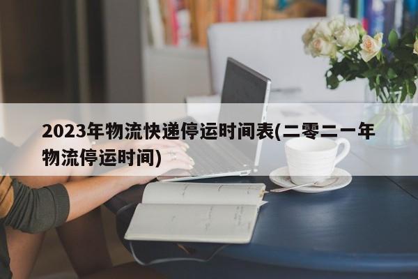 2023年物流快递停运时间表(二零二一年物流停运时间)