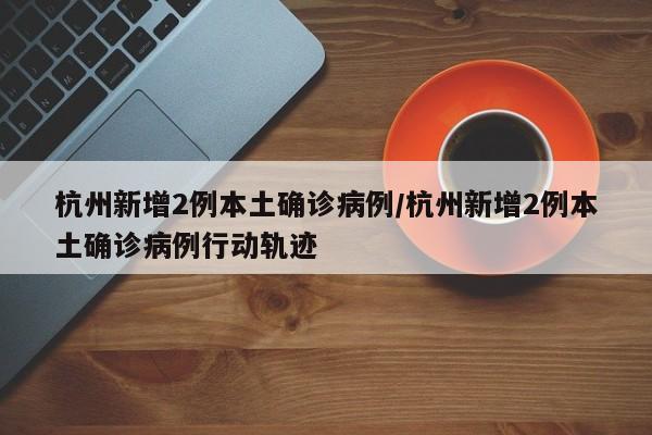 杭州新增2例本土确诊病例/杭州新增2例本土确诊病例行动轨迹