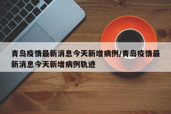 青岛疫情最新消息今天新增病例/青岛疫情最新消息今天新增病例轨迹