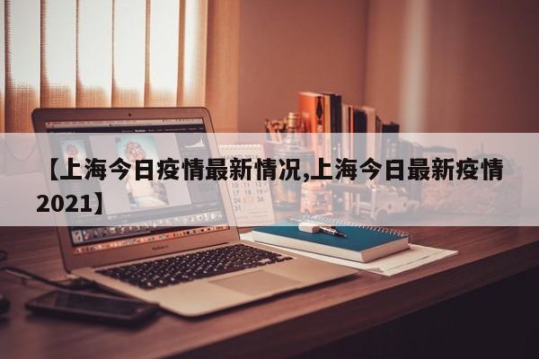【上海今日疫情最新情况,上海今日最新疫情2021】