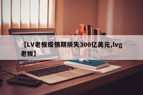 【LV老板疫情期损失300亿美元,lvg老板】