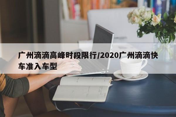 广州滴滴高峰时段限行/2020广州滴滴快车准入车型