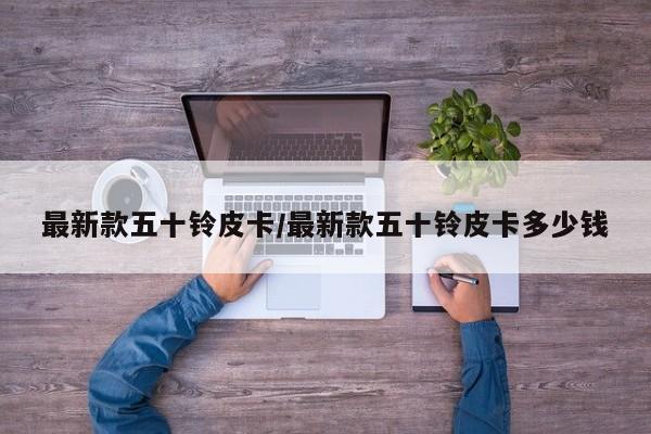 最新款五十铃皮卡/最新款五十铃皮卡多少钱