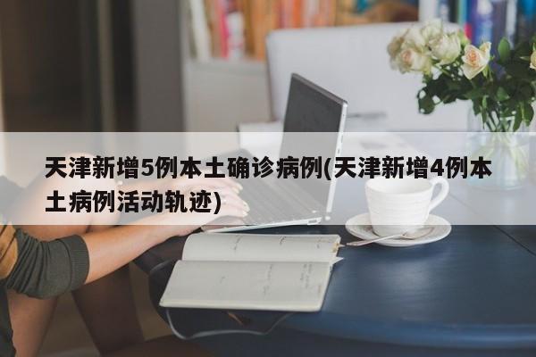 天津新增5例本土确诊病例(天津新增4例本土病例活动轨迹)