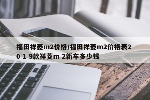 福田祥菱m2价格/福田祥菱m2价格表2 0 1 9款祥菱m 2新车多少钱
