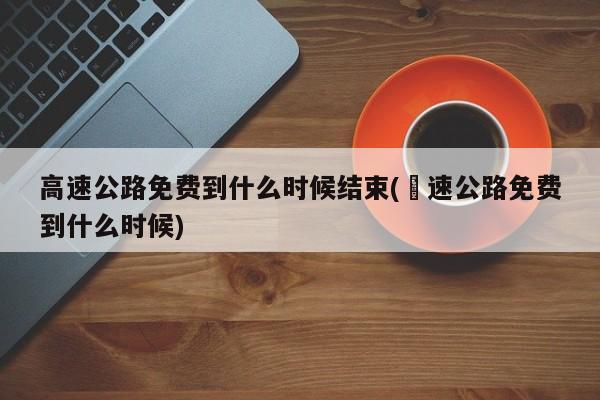 高速公路免费到什么时候结束(髙速公路免费到什么时候)