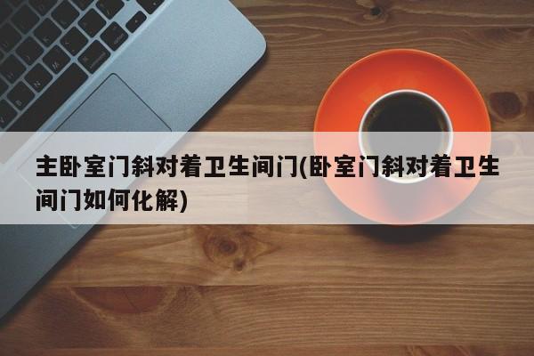 主卧室门斜对着卫生间门(卧室门斜对着卫生间门如何化解)